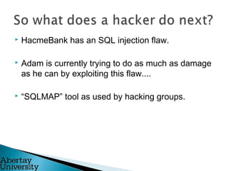  HacmeBank has an SQL injection flaw.
 Adam is currently trying to do as much as damage
as he can by exploiting this flaw....
 “SQLMAP” tool as used by hacking groups.
 