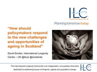 “How should
policymakers respond
to the new challenges
and opportunities of
ageing in Scotland”
David Sinclair, International Longevity
Centre – UK @ilcuk @sinclairda

The International Longevity Centre-UK is an independent, non-partisan think-tank
dedicated to addressing issues of longevity, ageing and population change.

 