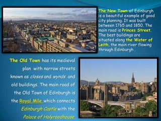 The New Town of Edinburgh
is a beautiful example of good
city planning. It was built
between 1765 and 1850. The
main road is Princes Street.
The best buildings are
situated along the Water of
Leith, the main river flowing
through Edinburgh .

The Old Town has its medieval
plan with narrow streets
known as closes and wynds and
old buildings. The main road of
the Old Town of Edinburgh is
the Royal Mile which connects

Edinburgh Castle with the

Palace of Holyroodhouse.

 