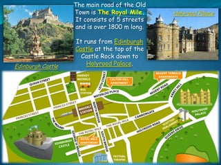 The main road of the Old
Town is The Royal Mile.
It consists of 5 streets
and is over 1800 m long.

Edinburgh Castle

It runs from Edinburgh
Castle at the top of the
Castle Rock down to
Holyrood Palace.

Holyrood Palace

 