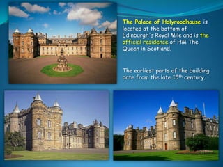 The earliest parts of
the building date from
the late 15th century.

The Palace of Holyroodhouse is
located at the bottom of
Edinburgh's Royal Mile and is the
official residence of HM The
Queen in Scotland.

The earliest parts of the building
date from the late 15th century.

 