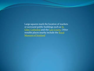 Large squares mark the location of markets
or surround public buildings such as St.
Giles' Cathedral and the Law Courts. Other
notable places nearby include the Royal
Museum of Scotland

 