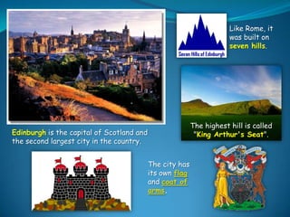 Like Rome, it
was built on
seven hills.

The highest hill is called
"King Arthur's Seat".

Edinburgh is the capital of Scotland and
the second largest city in the country.
The city has
its own flag
and coat of
arms.

 