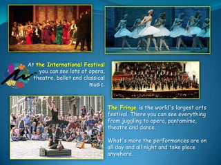 At the International Festival
you can see lots of opera,
theatre, ballet and classical
music.

The Fringe is the world's largest arts
festival. There you can see everything
from juggling to opera, pantomime,
theatre and dance.
What's more the performances are on
all day and all night and take place
anywhere.

 