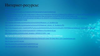 Интернет-ресурсы:
https://ru.wikipedia.org/
http://www.euro-education.ru/images/content/geography/maps/scotland.jpg
http://www.google.ru/url?sa=i&rct=j&q=&esrc=s&source=images&cd=&docid=UCBMidIyPb3yJM&tbnid=1H78YaFMnY8V3M:&ved=0CAI
QjBw&url=http%3A%2F%2Frobertkentphotography.files.wordpress.com%2F2010%2F10%2Fcastle-rock-
panorama.jpg&ei=r3JfU7KyIeSK4gSSjIC4AQ&bvm=bv.65397613,d.bGE&psig=AFQjCNHxJdNerYsZqNcWrv-5NZounn-
qUA&ust=1398850600773488
http://upload.wikimedia.org/wikipedia/commons/b/b2/Museum_of_Scotland.jpg
http://upload.wikimedia.org/wikipedia/commons/5/53/National_Library_of_Scotland.JPG
http://2.bp.blogspot.com/-l_Ew0GVbPIk/TsJUg-luxQI/AAAAAAAAu3s/rOeV2nUbQuM/s1600/National.Gallery.Complex.Edinburgh.jpg
http://muzeydeneg.ru/wp-content/uploads/2011/09/Bank-of-Scotland-02.jpg
http://www.worlds.ru//photo/united_kingdom_040320121439_1.jpg
http://upload.wikimedia.org/wikipedia/commons/0/0e/Holyrood_Palace_dsc06059.jpg
http://img5.arrivo.ru/eccb/f1/36253/2/shotlandiya-Edinburgh-sobor-St-Giles-flickr.com-CasaDeQueso.jpg
http://i.imgur.com/h014p.jpg
http://ifs.cook-time.com/preview/img84/84442.jpg
http://s4.goodfon.ru/image/43607-4000x2220.jpg
 