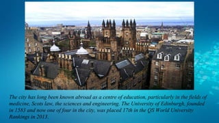 The city has long been known abroad as a centre of education, particularly in the fields of
medicine, Scots law, the sciences and engineering. The University of Edinburgh, founded
in 1583 and now one of four in the city, was placed 17th in the QS World University
Rankings in 2013.
 