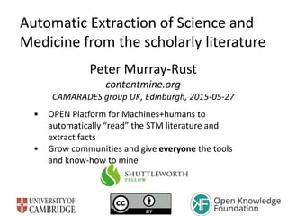Automatic Extraction of Science and
Medicine from the scholarly literature
Peter Murray-Rust
contentmine.org
CAMARADES group UK, Edinburgh, 2015-05-27
• OPEN Platform for Machines+humans to
automatically “read” the STM literature and
extract facts
• Grow communities and give everyone the tools
and know-how to mine
 