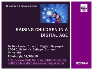 Dr Bex Lewis, Director, Digital Fingerprint;
CODEC, St John’s College, Durham
University
Edinburgh, 04/06/15
http://www.slideshare.net/drbexl/raising-
children-in-a-digital-age-evening-session
RAISING CHILDREN IN A
DIGITAL AGE
CC Licence 4.0 non-commercial
@drbexl
 