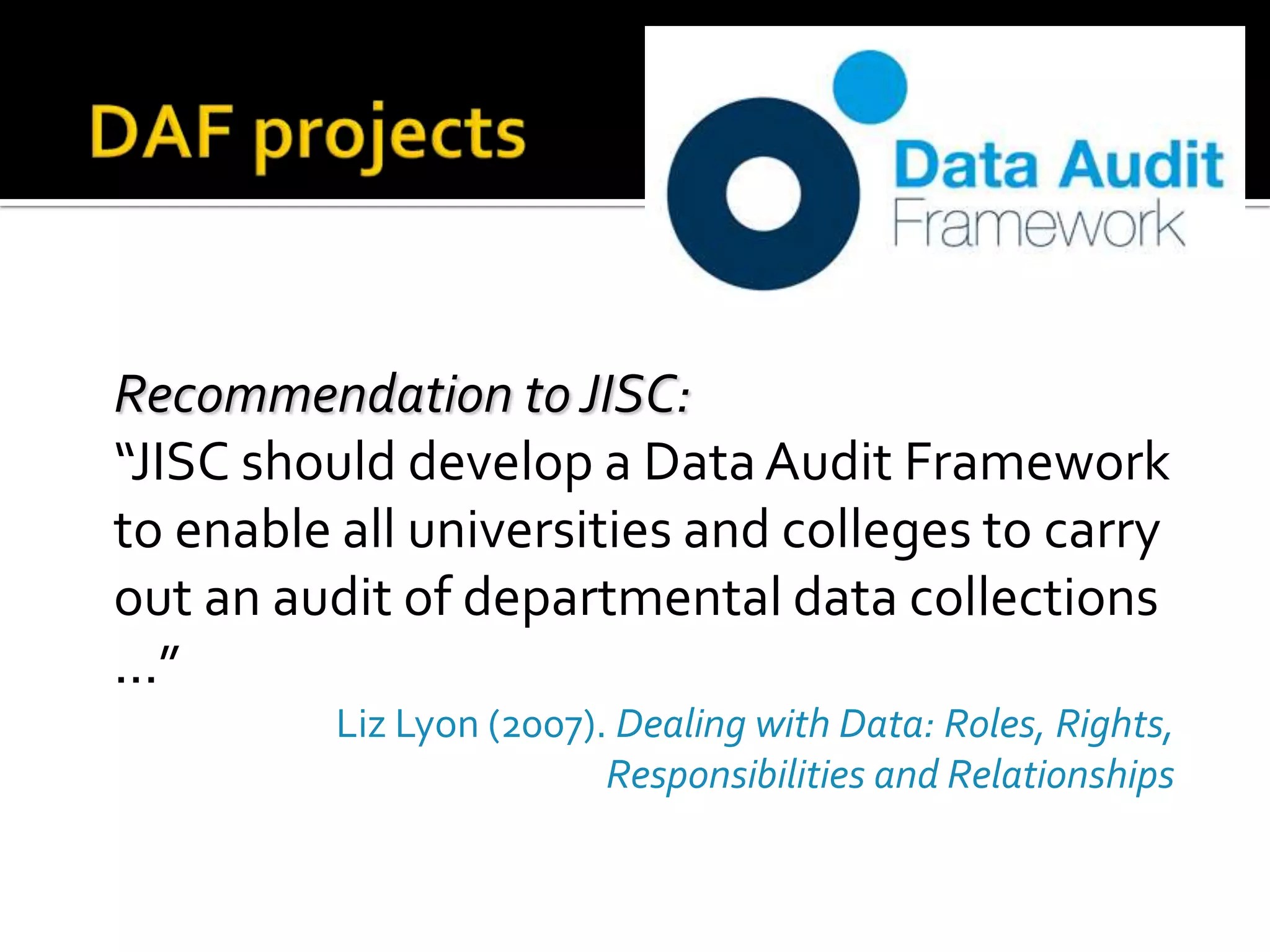 DAF projectsRecommendation to JISC:	“JISC should develop a Data Audit Framework to enable all universities and colleges to carry out an audit of departmental data collections ...” Liz Lyon (2007). Dealing with Data: Roles, Rights, Responsibilities and Relationships