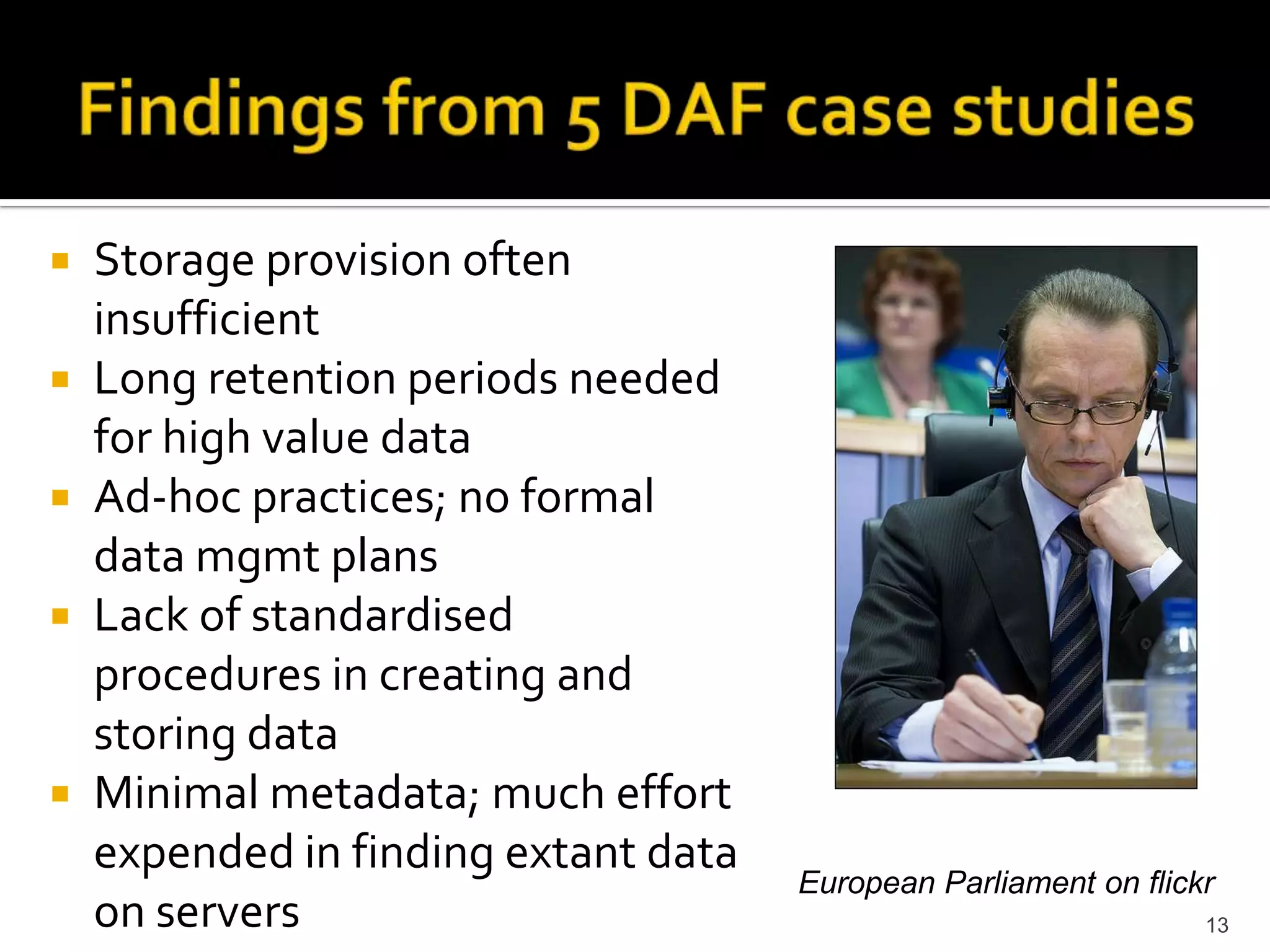 Findings from 5 DAF case studiesStorage provision often insufficientLong retention periods needed for high value dataAd-hoc practices; no formal data mgmt plans Lack of standardised procedures in creating and storing dataMinimal metadata; much effort expended in finding extant data on servers13European Parliament on flickr