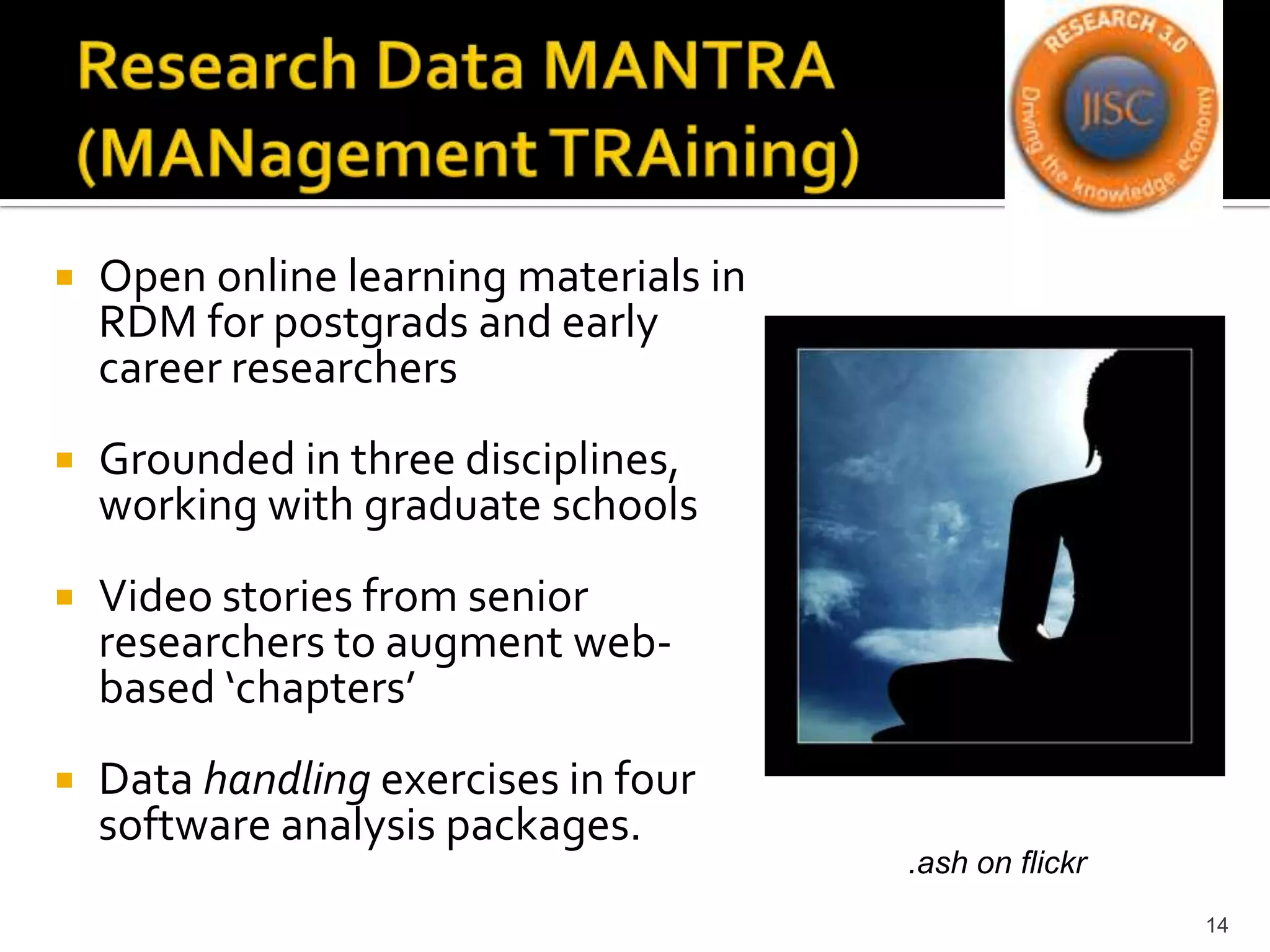 Research Data MANTRA (MANagementTRAining)Open online learning materials in RDM for postgrads and early career researchersGrounded in three disciplines, working with graduate schoolsVideo stories from senior researchers to augment web-based ‘chapters’Data handling exercises in four software analysis packages. 14.ash on flickr