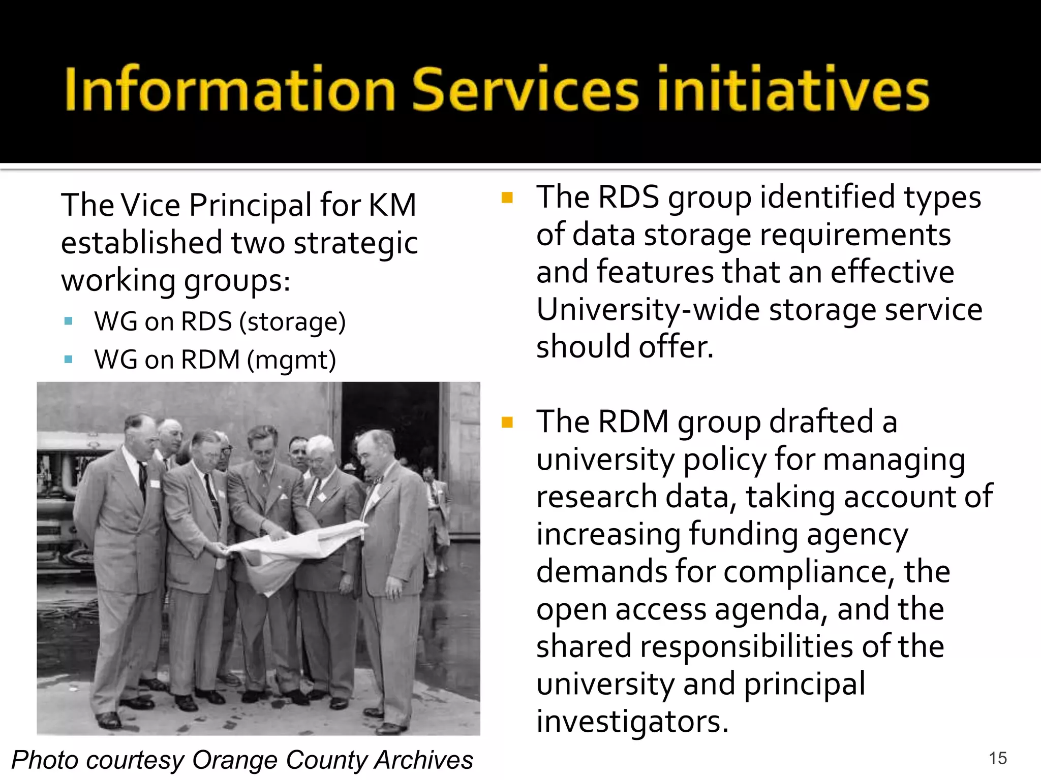Information Services initiativesThe RDS group identified types of data storage requirements and features that an effective University-wide storage service should offer. The RDM group drafted a university policy for managing research data, taking account of increasing funding agency demands for compliance, the open access agenda, and the shared responsibilities of the university and principal investigators.	The Vice Principal for KM established two strategic working groups:WG on RDS (storage)WG on RDM (mgmt)15Photo courtesy Orange County Archives