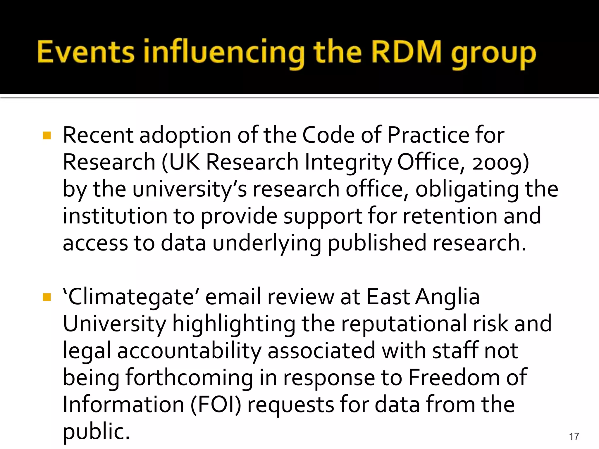 Events influencing the RDM groupRecent adoption of the Code of Practice for Research (UK Research Integrity Office, 2009)  by the university’s research office, obligating the institution to provide support for retention and access to data underlying published research.‘Climategate’ email review at East Anglia University highlighting the reputational risk and legal accountability associated with staff not being forthcoming in response to Freedom of Information (FOI) requests for data from the public. 17