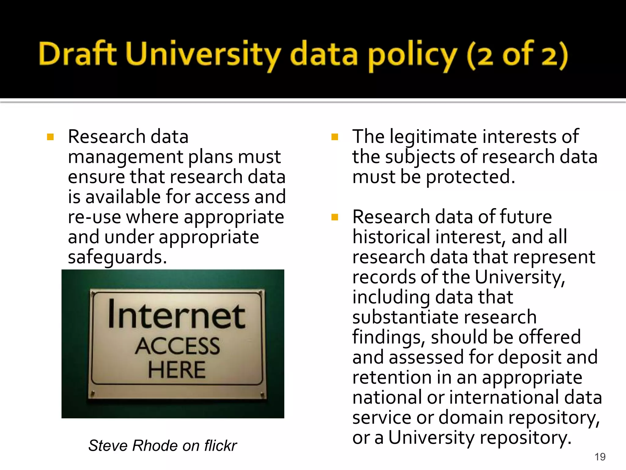 Draft University data policy (2 of 2)Research data management plans must ensure that research data is available for access and re-use where appropriate and under appropriate safeguards.The legitimate interests of the subjects of research data must be protected.Research data of future historical interest, and all research data that represent records of the University, including data that substantiate research findings, should be offered and assessed for deposit and retention in an appropriate national or international data service or domain repository, or a University repository.19Steve Rhode on flickr