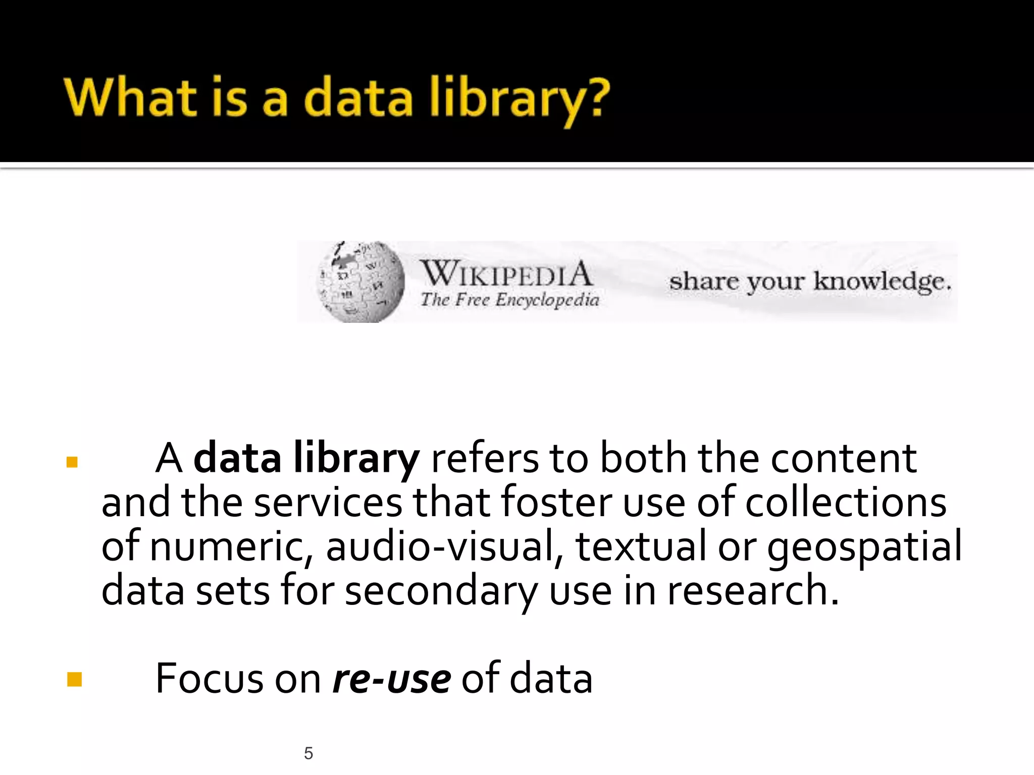 5What is a data library? A data library refers to both the content and the services that foster use of collections of numeric, audio-visual, textual or geospatial data sets for secondary use in research. Focus on re-use of data