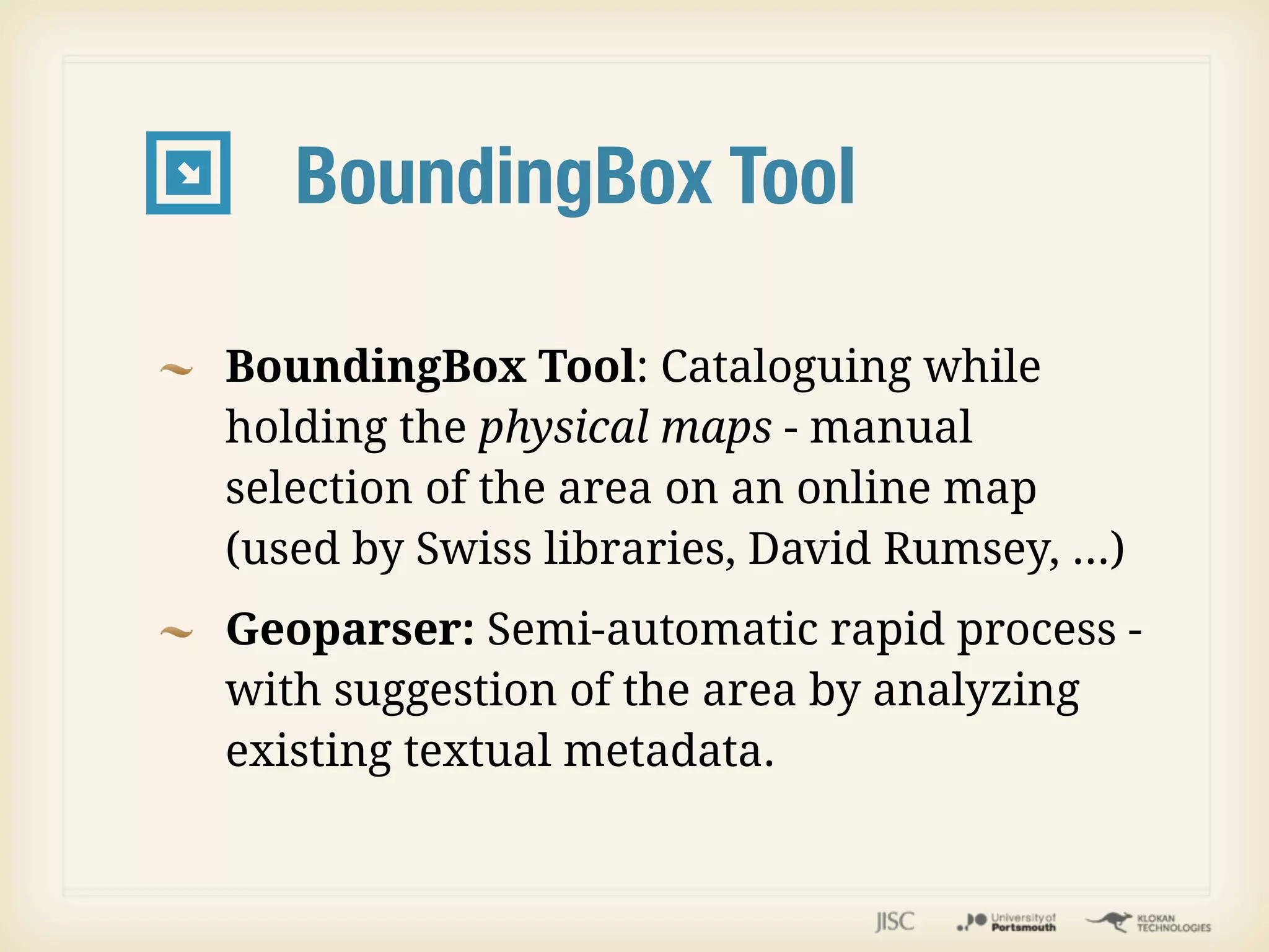 BoundingBox Tool

BoundingBox Tool: Cataloguing while
holding the physical maps - manual
selection of the area on an online map
(used by Swiss libraries, David Rumsey, ...)
Geoparser: Semi-automatic rapid process -
with suggestion of the area by analyzing
existing textual metadata.
 