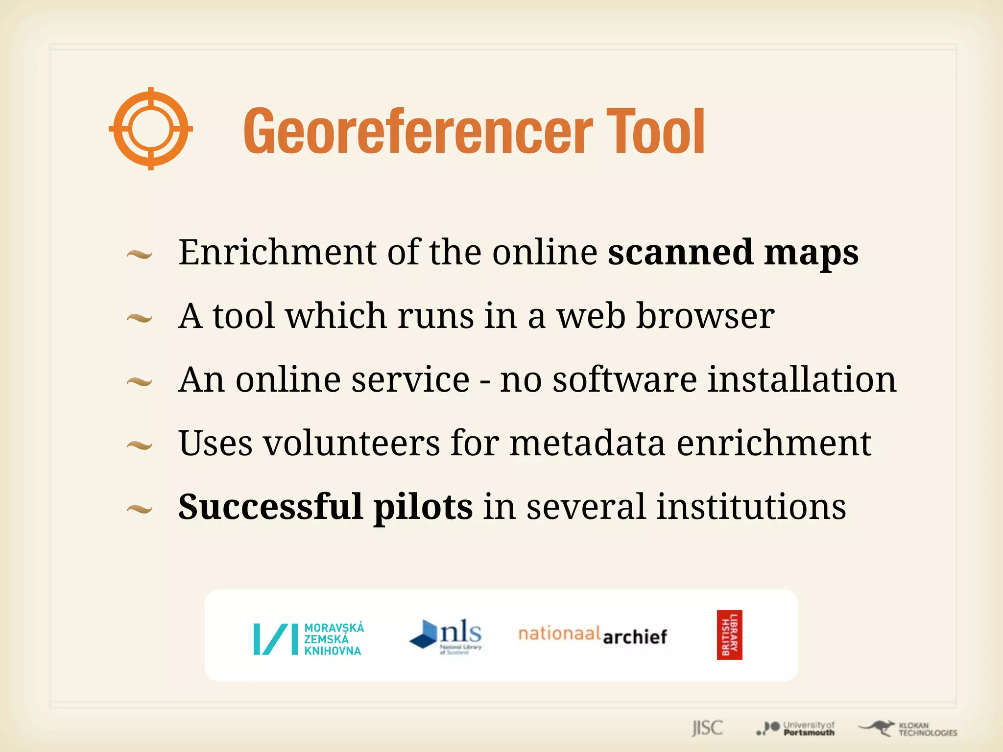 Georeferencer Tool
Enrichment of the online scanned maps
A tool which runs in a web browser
An online service - no software installation
Uses volunteers for metadata enrichment
Successful pilots in several institutions
 