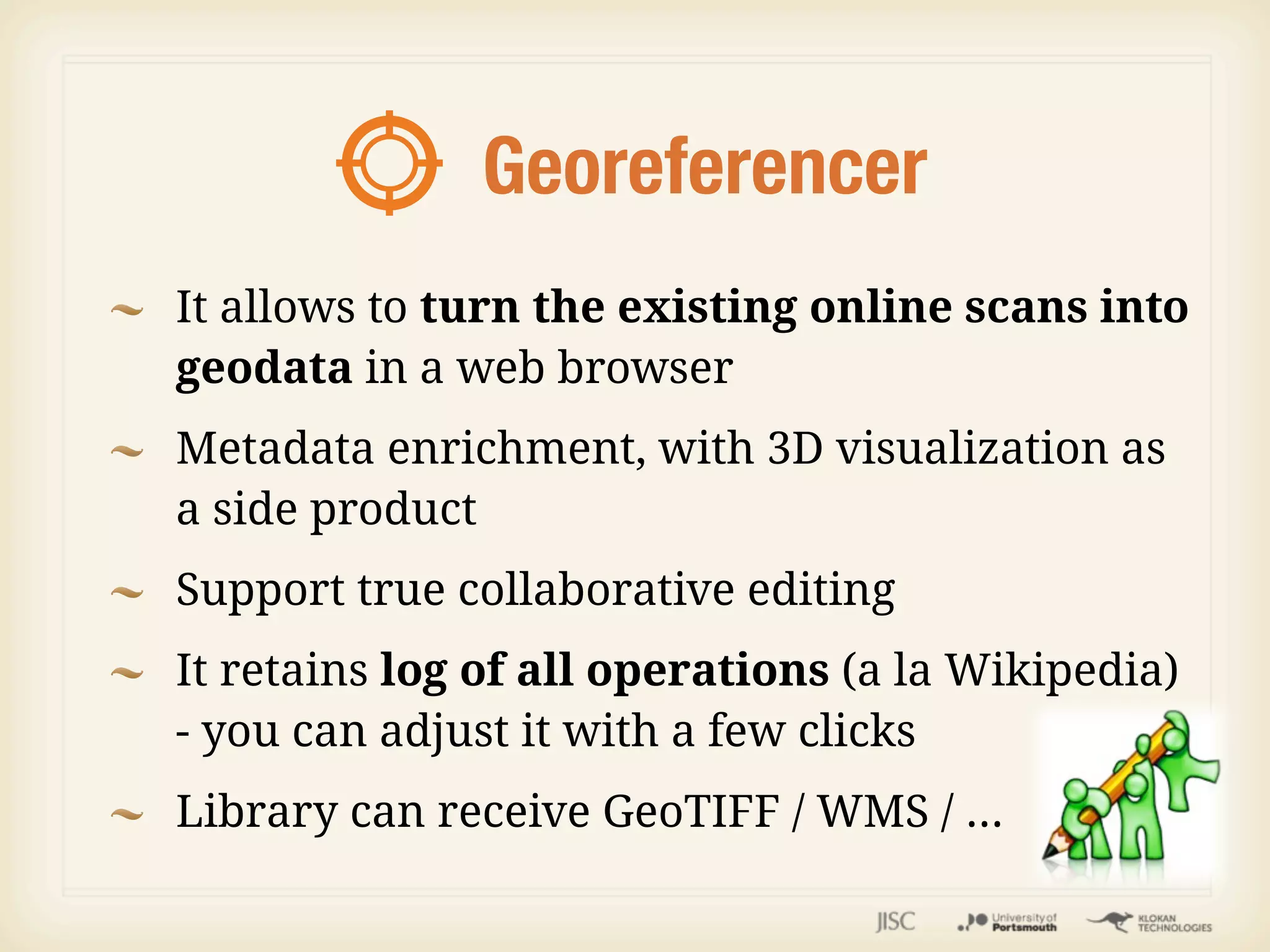Georeferencer
It allows to turn the existing online scans into
geodata in a web browser
Metadata enrichment, with 3D visualization as
a side product
Support true collaborative editing
It retains log of all operations (a la Wikipedia)
- you can adjust it with a few clicks
Library can receive GeoTIFF / WMS / ...
 