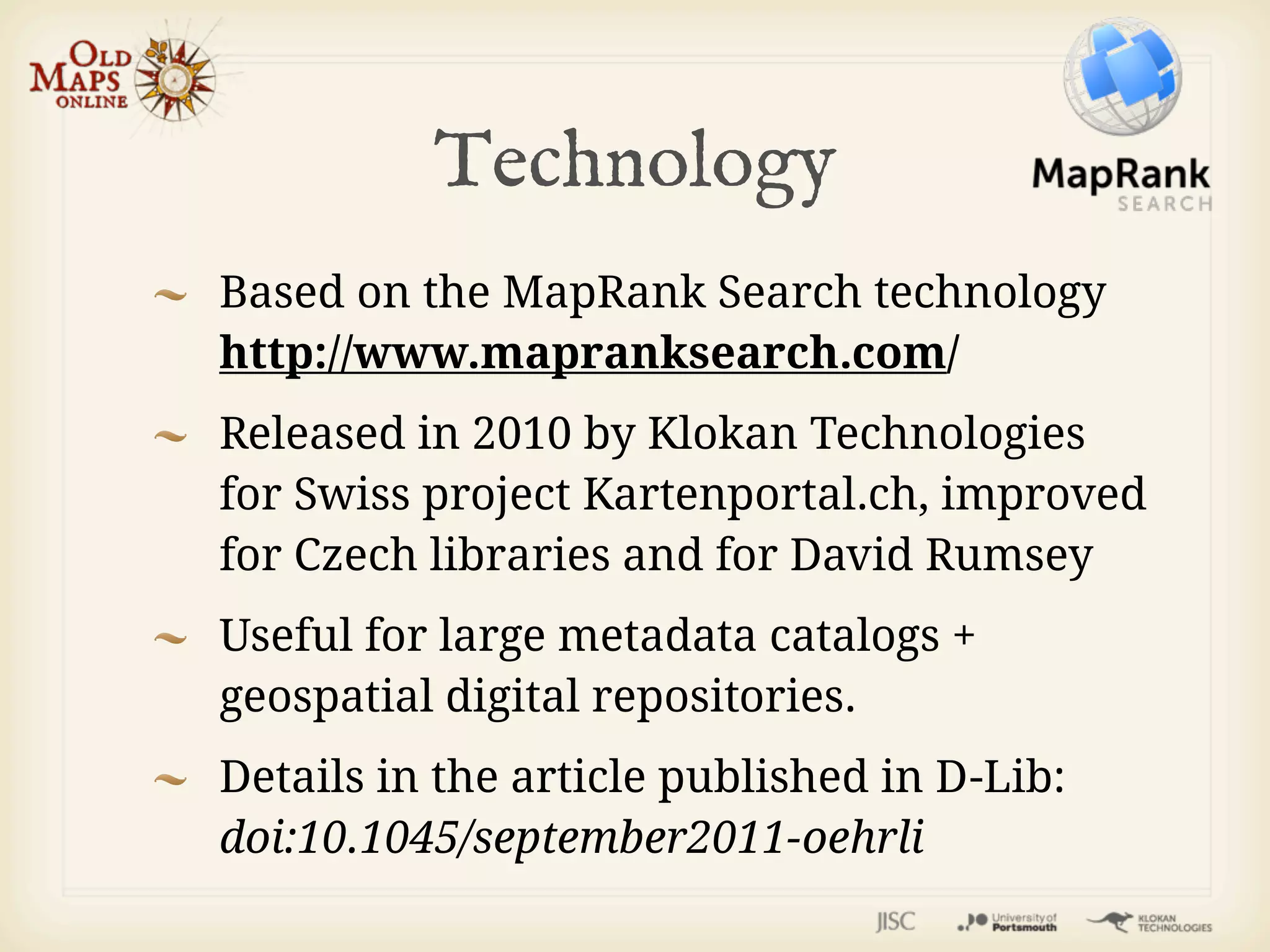Technology
Based on the MapRank Search technology
http://www.mapranksearch.com/
Released in 2010 by Klokan Technologies
for Swiss project Kartenportal.ch, improved
for Czech libraries and for David Rumsey
Useful for large metadata catalogs +
geospatial digital repositories.
Details in the article published in D-Lib:
doi:10.1045/september2011-oehrli
 