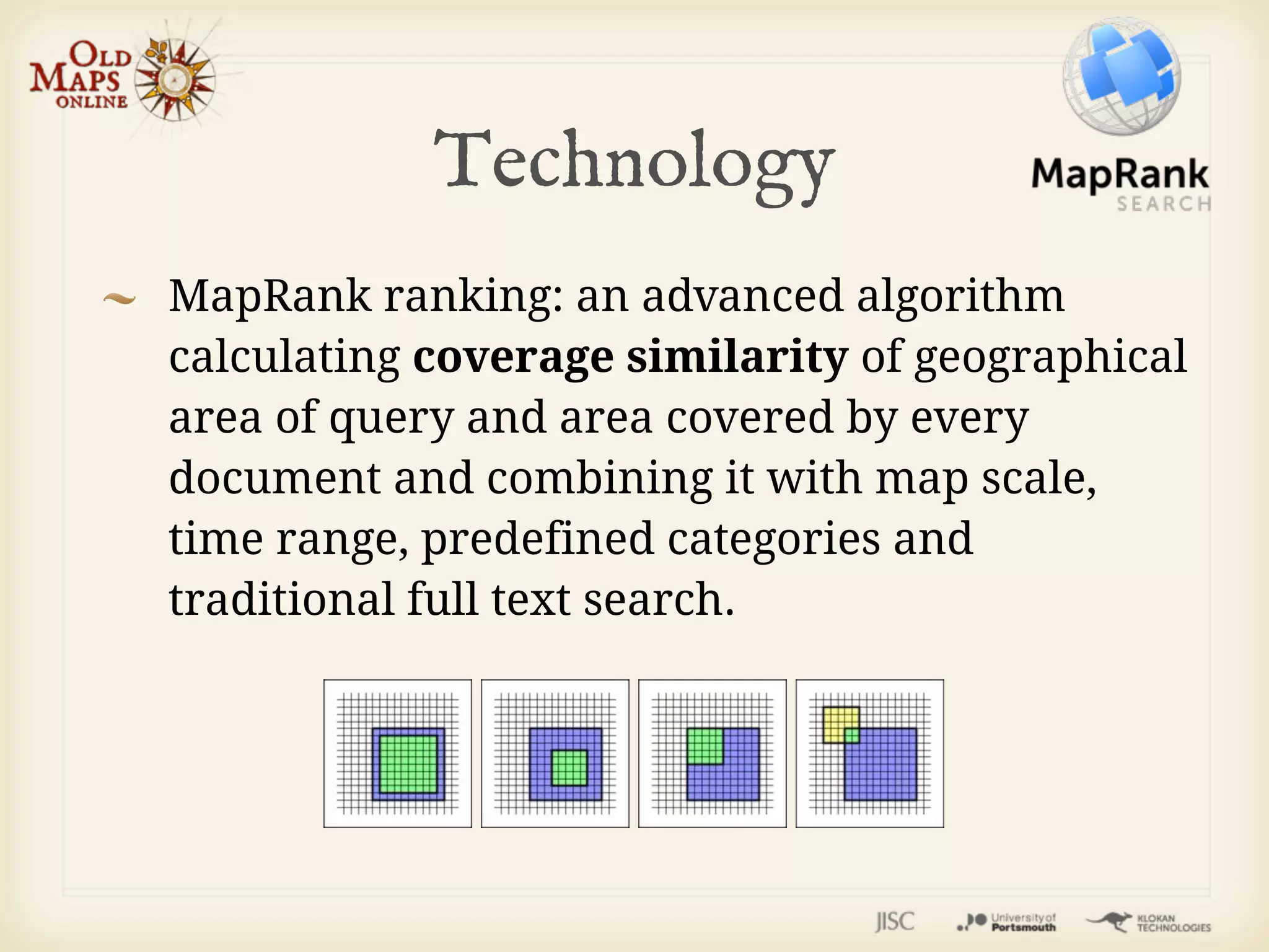 Technology
MapRank ranking: an advanced algorithm
calculating coverage similarity of geographical
area of query and area covered by every
document and combining it with map scale,
time range, predefined categories and
traditional full text search.
 