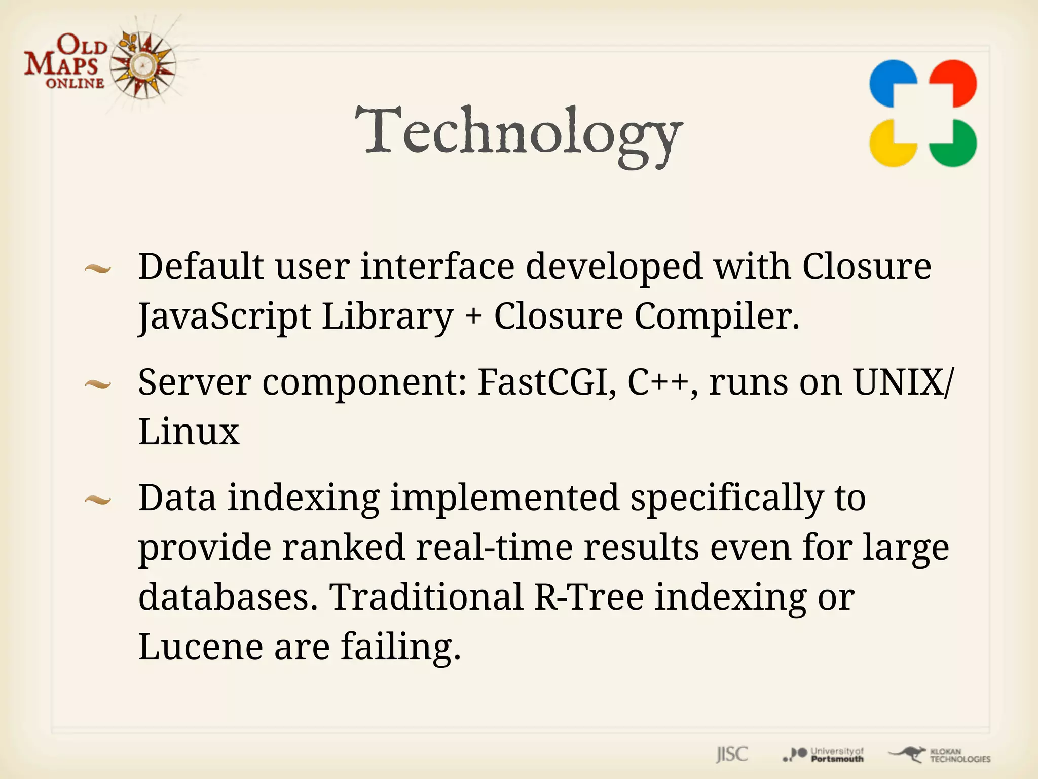Technology
Default user interface developed with Closure
JavaScript Library + Closure Compiler.
Server component: FastCGI, C++, runs on UNIX/
Linux
Data indexing implemented specifically to
provide ranked real-time results even for large
databases. Traditional R-Tree indexing or
Lucene are failing.
 