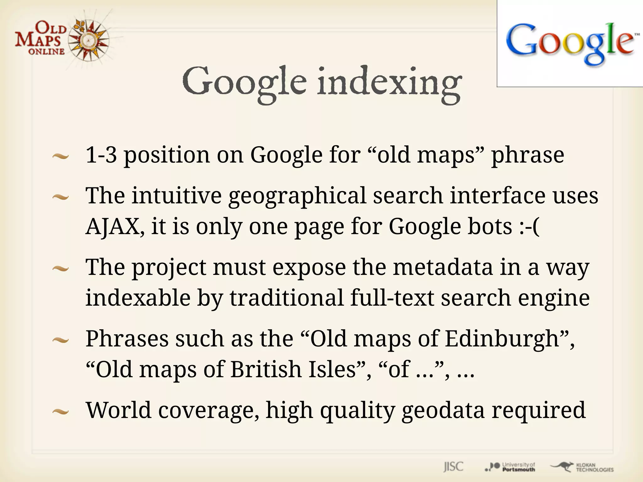 Google indexing
1-3 position on Google for “old maps” phrase
The intuitive geographical search interface uses
AJAX, it is only one page for Google bots :-(
The project must expose the metadata in a way
indexable by traditional full-text search engine
Phrases such as the “Old maps of Edinburgh”,
“Old maps of British Isles”, “of ...”, ...
World coverage, high quality geodata required
 
