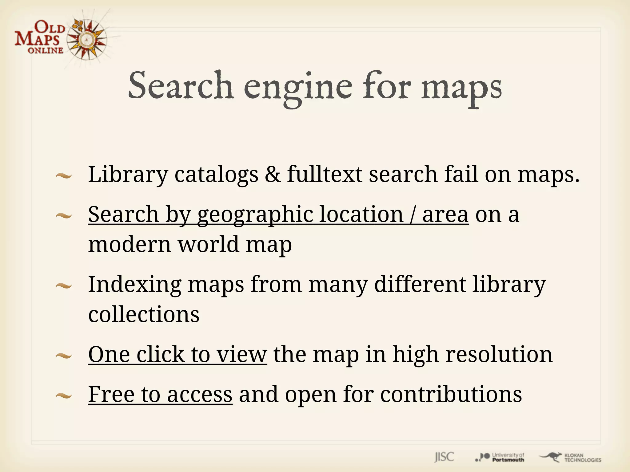 Search engine for maps

Library catalogs & fulltext search fail on maps.
Search by geographic location / area on a
modern world map
Indexing maps from many different library
collections
One click to view the map in high resolution
Free to access and open for contributions
 