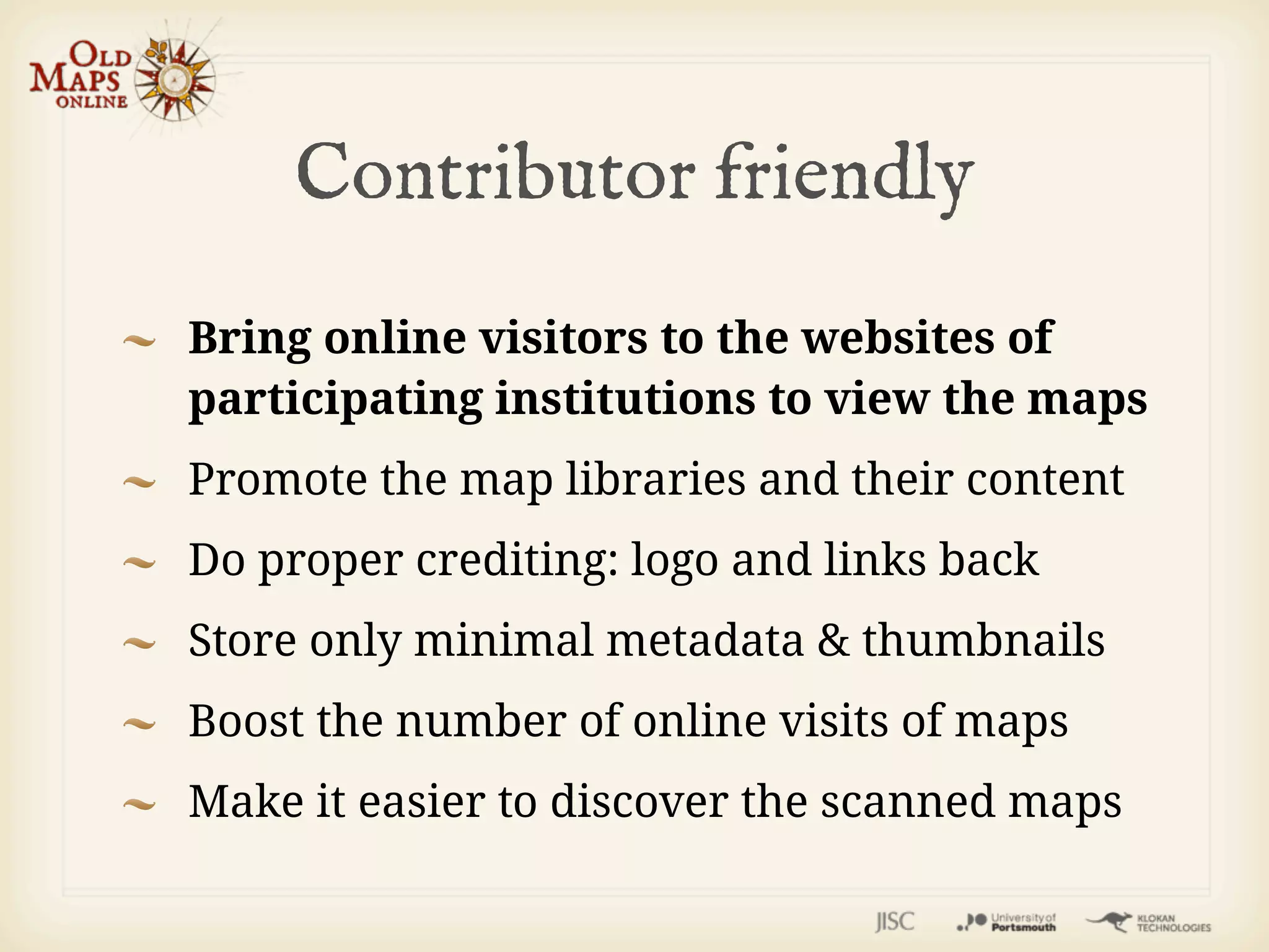 Contributor friendly
Bring online visitors to the websites of
participating institutions to view the maps
Promote the map libraries and their content
Do proper crediting: logo and links back
Store only minimal metadata & thumbnails
Boost the number of online visits of maps
Make it easier to discover the scanned maps
 