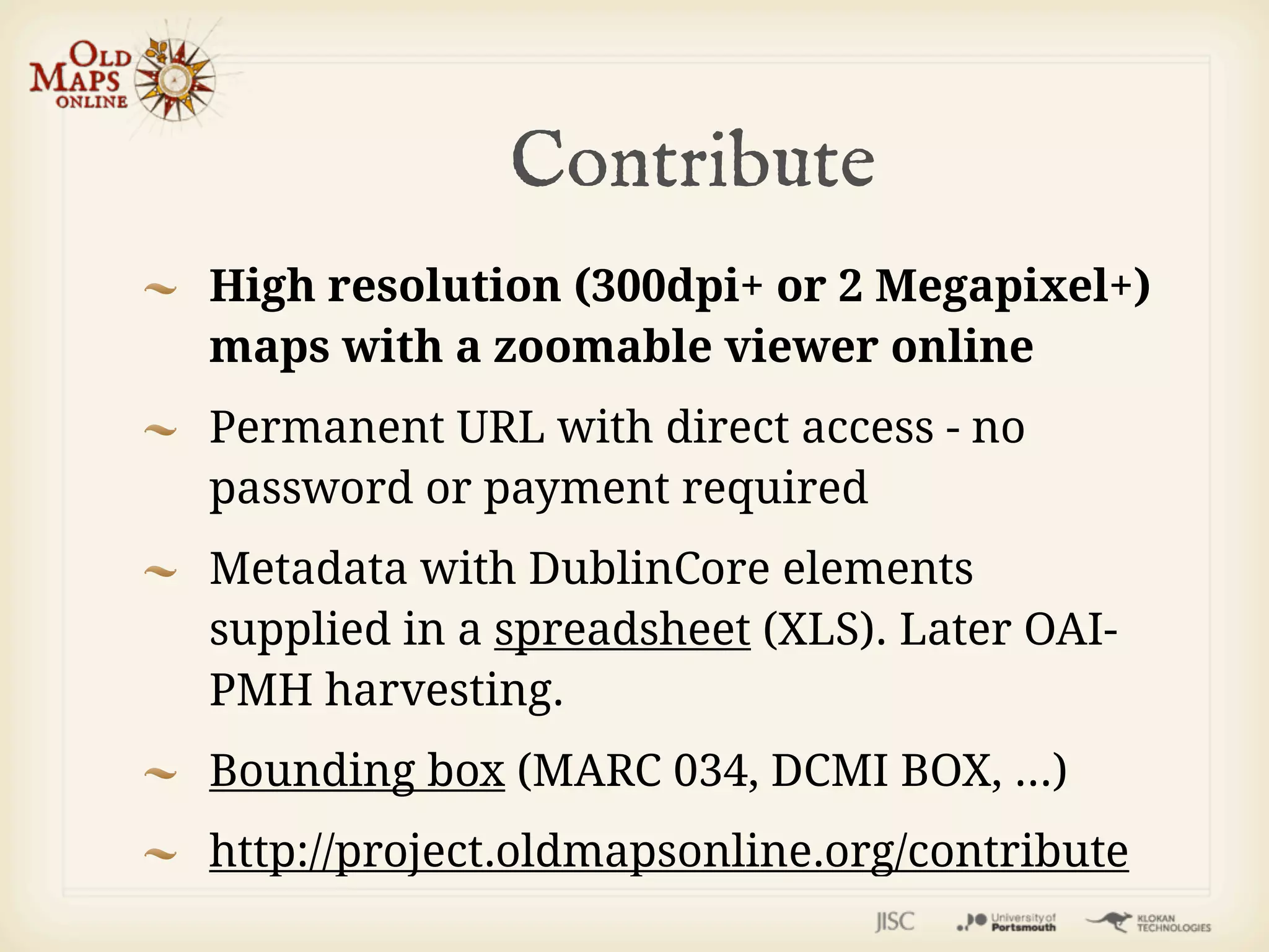 Contribute
High resolution (300dpi+ or 2 Megapixel+)
maps with a zoomable viewer online
Permanent URL with direct access - no
password or payment required
Metadata with DublinCore elements
supplied in a spreadsheet (XLS). Later OAI-
PMH harvesting.
Bounding box (MARC 034, DCMI BOX, ...)
http://project.oldmapsonline.org/contribute
 