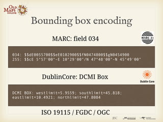 Bounding box encoding
                MARC: field 034

034: $$dE0055700$$eE0102900$$fN0474800$$gN0454900
255: $$cE 5°57'00"-E 10°29'00"/N 47°48'00"-N 45°49'00"



            DublinCore: DCMI Box

DCMI BOX: westlimit=5.9559; southlimit=45.818;
eastlimit=10.4921; northlimit=47.8084



            ISO 19115 / FGDC / OGC
 