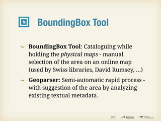 BoundingBox Tool

BoundingBox Tool: Cataloguing while
holding the physical maps - manual
selection of the area on an online map
(used by Swiss libraries, David Rumsey, ...)
Geoparser: Semi-automatic rapid process -
with suggestion of the area by analyzing
existing textual metadata.
 