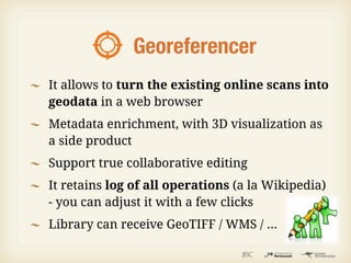 Georeferencer
It allows to turn the existing online scans into
geodata in a web browser
Metadata enrichment, with 3D visualization as
a side product
Support true collaborative editing
It retains log of all operations (a la Wikipedia)
- you can adjust it with a few clicks
Library can receive GeoTIFF / WMS / ...
 