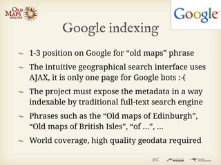 Google indexing
1-3 position on Google for “old maps” phrase
The intuitive geographical search interface uses
AJAX, it is only one page for Google bots :-(
The project must expose the metadata in a way
indexable by traditional full-text search engine
Phrases such as the “Old maps of Edinburgh”,
“Old maps of British Isles”, “of ...”, ...
World coverage, high quality geodata required
 