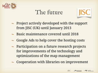 The future
Project actively developed with the support
from JISC (UK) until January 2013
Basic maintenance covered until 2018
Google Ads to help cover the hosting costs
Participation on a future research projects
for improvements of the technology and
optimizations of the map management
Cooperation with libraries on improvement
 