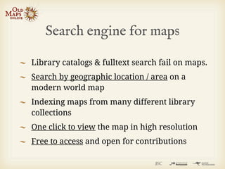 Search engine for maps

Library catalogs & fulltext search fail on maps.
Search by geographic location / area on a
modern world map
Indexing maps from many different library
collections
One click to view the map in high resolution
Free to access and open for contributions
 