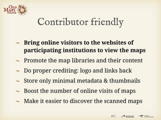 Contributor friendly
Bring online visitors to the websites of
participating institutions to view the maps
Promote the map libraries and their content
Do proper crediting: logo and links back
Store only minimal metadata & thumbnails
Boost the number of online visits of maps
Make it easier to discover the scanned maps
 