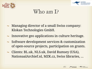 Who am I?

Managing director of a small Swiss company:
Klokan Technologies GmbH.
Innovative geo applications in culture heritage.
Software development services & customization
of open-source projects, participation on grants.
Clients: BL.uk, NLS.uk, David Rumsey (USA),
NationaalArchief.nl, MZK.cz, Swiss libraries, ...
 