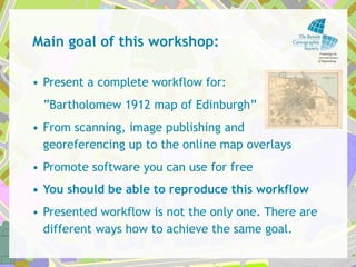 Main goal of this workshop:

• Present a complete workflow for:
 “Bartholomew 1912 map of Edinburgh”
• From scanning, imag...