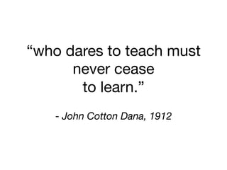 “who dares to teach must  
never cease 
to learn.”
 
- John Cotton Dana, 1912
 