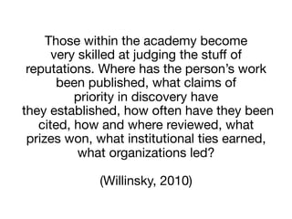 Those within the academy become  
very skilled at judging the stuﬀ of
reputations. Where has the person’s work
been published, what claims of  
priority in discovery have 
they established, how often have they been
cited, how and where reviewed, what  
prizes won, what institutional ties earned,
what organizations led?  
 
(Willinsky, 2010)
 