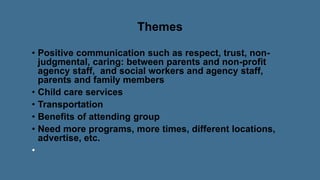 Themes
• Positive communication such as respect, trust, non-
judgmental, caring: between parents and non-profit
agency staff, and social workers and agency staff,
parents and family members
• Child care services
• Transportation
• Benefits of attending group
• Need more programs, more times, different locations,
advertise, etc.
 