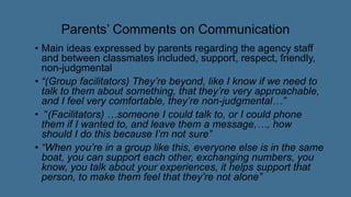 Parents’ Comments on Communication
• Main ideas expressed by parents regarding the agency staff
and between classmates included, support, respect, friendly,
non-judgmental
• “(Group facilitators) They’re beyond, like I know if we need to
talk to them about something, that they’re very approachable,
and I feel very comfortable, they’re non-judgmental…”
• “(Facilitators) …someone I could talk to, or I could phone
them if I wanted to, and leave them a message,…, how
should I do this because I’m not sure”
• “When you’re in a group like this, everyone else is in the same
boat, you can support each other, exchanging numbers, you
know, you talk about your experiences, it helps support that
person, to make them feel that they’re not alone”
 