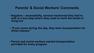 Parents’ & Social Workers’ Comments
• Negative – accessibility, several mentioned they had to
wait at a bus stop where they used to work the street or
hung-out
• “If you come during the day, they have transportation for
those classes”
• Parent and social workers wanted transportation
provided for every program
 