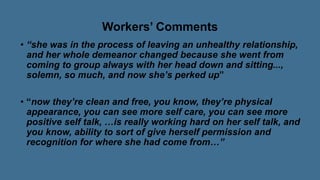 Workers’ Comments
• “she was in the process of leaving an unhealthy relationship,
and her whole demeanor changed because she went from
coming to group always with her head down and sitting...,
solemn, so much, and now she’s perked up”
• “now they’re clean and free, you know, they’re physical
appearance, you can see more self care, you can see more
positive self talk, …is really working hard on her self talk, and
you know, ability to sort of give herself permission and
recognition for where she had come from…”
 