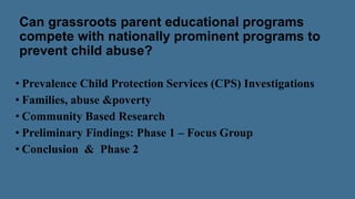 Can grassroots parent educational programs
compete with nationally prominent programs to
prevent child abuse?
• Prevalence Child Protection Services (CPS) Investigations
• Families, abuse &poverty
• Community Based Research
• Preliminary Findings: Phase 1 – Focus Group
• Conclusion & Phase 2
 