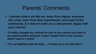 Parents’ Comments
 “Learned others are like me, away from stigma, everyone
has crisis, learn from their experiences, we’re part of the
community, & it doesn’t make you a bad person, happy with
your choices”
• “It really changed my outlook on how to be a parent and how to
be a good parent, because I wasn’t taught how to be a parent
when I was in a home”
• “I’m not fighting with the kids,…, it helps me a lot with them”
 