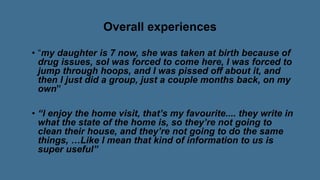 Overall experiences
• “my daughter is 7 now, she was taken at birth because of
drug issues, soI was forced to come here, I was forced to
jump through hoops, and I was pissed off about it, and
then I just did a group, just a couple months back, on my
own”
• “I enjoy the home visit, that’s my favourite.... they write in
what the state of the home is, so they’re not going to
clean their house, and they’re not going to do the same
things, …Like I mean that kind of information to us is
super useful”
 
