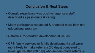 Conclusion & Next Steps
• Overall, experience was positive, agency’s staff
described as passionate & caring
• Many participants requested & attended more than one
educational program
• Referrals for children developmental issues
• CPS family services or family development staff were
more likely to make referrals (60 days) compared to
investigative staff (30 day) who seldom made referrals
 