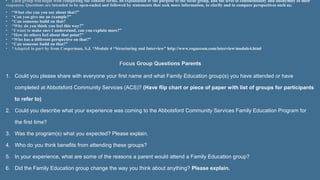 1. Could you please share with everyone your first name and what Family Education group(s) you have attended or have
completed at Abbotsford Community Services (ACS)? (Have flip chart or piece of paper with list of groups for participants
to refer to)
2. Could you describe what your experience was coming to the Abbotsford Community Services Family Education Program for
the first time?
3. Was the program(s) what you expected? Please explain.
4. Who do you think benefits from attending these groups?
5. In your experience, what are some of the reasons a parent would attend a Family Education group?
6. Did the Family Education group change the way you think about anything? Please explain
 