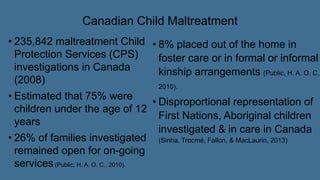 Canadian Child Maltreatment
• 235,842 maltreatment Child
Protection Services (CPS)
investigations in Canada
(2008)
• Estimated that 75% were
children under the age of 12
years
• 26% of families investigated
remained open for on-going
services(Public, H. A. O. C., 2010).
• 8% placed out of the home in
foster care or in formal or informal
kinship arrangements (Public, H. A. O. C.,
2010).
• Disproportional representation of
First Nations, Aboriginal children
investigated & in care in Canada
(Sinha, Trocmé, Fallon, & MacLaurin, 2013)
 